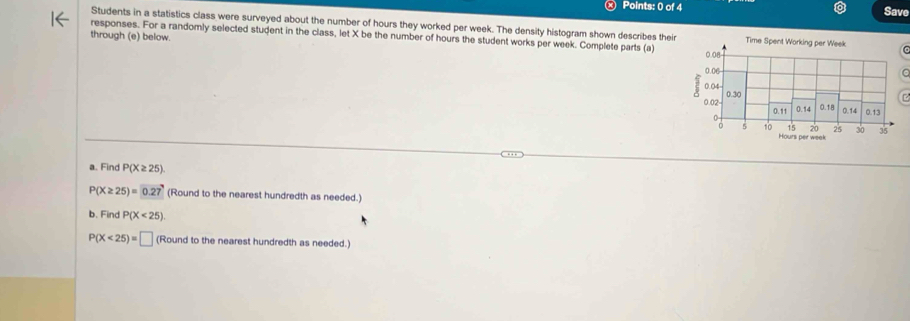 Save 
Students in a statistics class were surveyed about the number of hours they worked per week. The density histogram shown describes their 
responses. For a randomly selected student in the class, let X be the number of hours the student works per week. Complete parts (a) 
through (e) below. 
a. Find P(X≥ 25)
P(X≥ 25)=0.27 (Round to the nearest hundredth as needed.) 
b. Find P(X<25)
P(X<25)=□ (Round to the nearest hundredth as needed.)