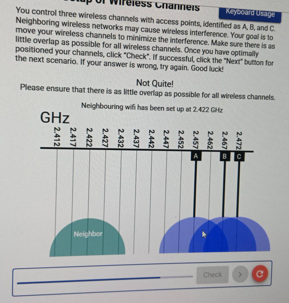 up of Wir eless Channeis Keyboard Usage 
You control three wireless channels with access points, identified as A, B, and C. 
Neighboring wireless networks may cause wireless interference. Your goal is to 
move your wireless channels to minimize the interference. Make sure there is as 
little overlap as possible for all wireless channels. Once you have optimally 
positioned your channels, click “Check”. If successful, click the “Next” button for 
the next scenario. If your answer is wrong, try again. Good luck! 
Not Quite! 
Please ensure that there is as little overlap as possible for all wireless channels. 
Check > C