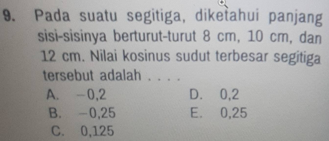 Pada suatu segitiga, diketahui panjang
sisi-sisinya berturut-turut 8 cm, 10 cm, dan
12 cm. Nilai kosinus sudut terbesar segitiga
tersebut adalah . be
A. -0,2 D. 0,2
B. -0,25 E. 0,25
C. 0,125