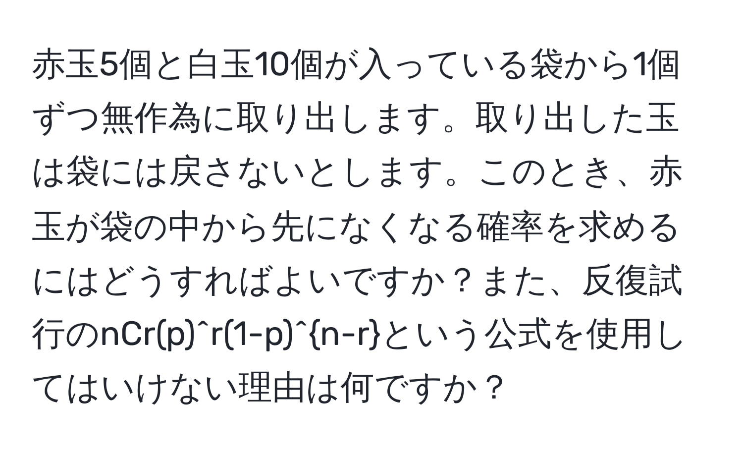 赤玉5個と白玉10個が入っている袋から1個ずつ無作為に取り出します。取り出した玉は袋には戻さないとします。このとき、赤玉が袋の中から先になくなる確率を求めるにはどうすればよいですか？また、反復試行のnCr(p)^r(1-p)^n-rという公式を使用してはいけない理由は何ですか？