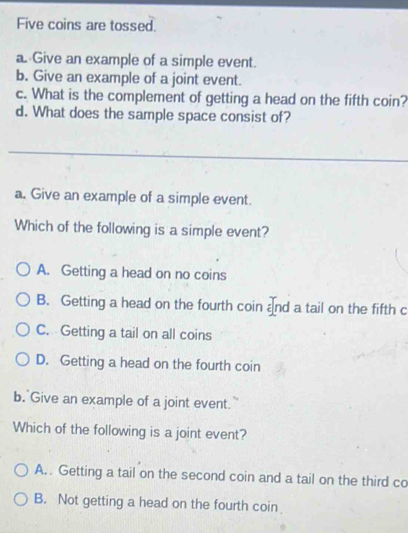 Five coins are tossed.
a. Give an example of a simple event.
b. Give an example of a joint event.
c. What is the complement of getting a head on the fifth coin?
d. What does the sample space consist of?
_
a. Give an example of a simple event.
Which of the following is a simple event?
A. Getting a head on no coins
B. Getting a head on the fourth coin and a tail on the fifth c
C. Getting a tail on all coins
D. Getting a head on the fourth coin
b. Give an example of a joint event.
Which of the following is a joint event?
A. . Getting a tail on the second coin and a tail on the third co
B. Not getting a head on the fourth coin