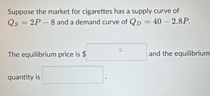 Suppose the market for cigarettes has a supply curve of
Q_s=2P-8 and a demand curve of Q_D=40-2.8P. 
The equilibrium price is $□ and the equilibrium 
quantity is □.