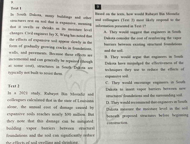 Text 1
9
Based on the texts, how would Rubayet Bin Mostafiz
In South Dakota, many buildings and other
structures rest on soil that is expansive, meaning and colleagues (Text 2) most likely respond to the
that it swells or shrinks as its moisture level information presented in Text 1?
changes. Civil engineer Jay X, Wang has noted that A. They would suggest that engineers in South
the effects of expansive soil appear slowly in the Dakota consider the cost of reinforcing the vapor
form of gradually growing cracks in foundations. barriers between existing structural foundations
and the soil.
walls, and pavements. Because these effects are
incremental and can generally be repaired (though B. They would argue that engineers in South
at some cost), structures in South Dakota are Dakota have misjudged the effectiveness of the
techniques they use to reduce the effects of
typically not built to resist them.
expansive soil.
Text 2 C. They would encourage engineers in South
Dakota to insert vapor barriers between new
In a 2021 study, Rubayet Bin Mostafiz and structures' foundations and the surrounding soil.
colleagues calculated that in the state of Louisiana D. They would recommend that engineers in South
alone, the annual cost of damage caused by Dakota measure the moisture level in the soil
expansive soils reaches nearly $90 million. But beneath proposed structures before beginning
they note that this damage can be mitigated: construction.
building vapor barriers between structural
foundations and the soil can significantly reduce
the effects of soil swelling and shrinking .