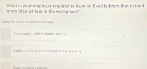 What is your employer required to have on fixed ladders that extend
more than 24 feet in the workplace?
Select the 2 answer options that apply.
Additional qualified climber training
Ladder safety or personal fall arrest systems
Rope descent systems