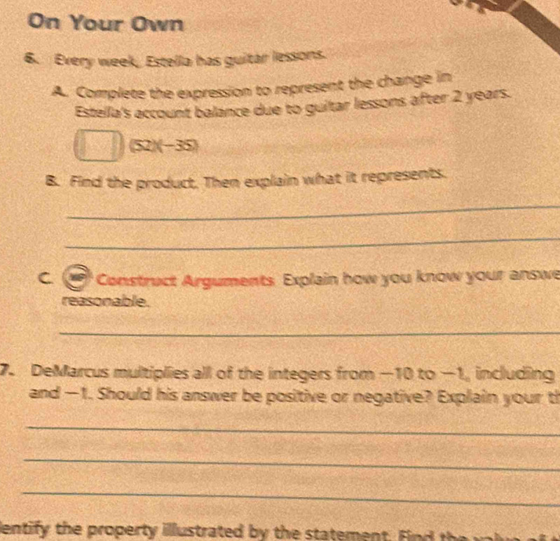 On Your Own 
6. Every week, Estella has guitar lessons. 
A. Complete the expression to represent the change in 
Estella's account balance due to guitar lessons after 2 years.
(52)(-35)
B. Find the product. Then explain what it represents. 
_ 
_ 
C Construct Arguments Explain how you know your answe 
reasonable. 
_ 
7. DeMarcus multiplies all of the integers from −10 to −1, including 
and —1. Should his answer be positive or negative? Explain your th 
_ 
_ 
_ 
lentify the property illustrated by the statement. F d th