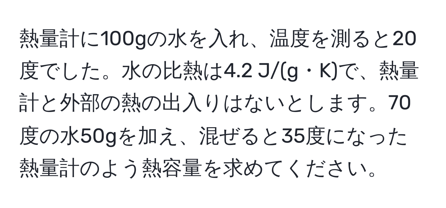 熱量計に100gの水を入れ、温度を測ると20度でした。水の比熱は4.2 J/(g・K)で、熱量計と外部の熱の出入りはないとします。70度の水50gを加え、混ぜると35度になった熱量計のよう熱容量を求めてください。