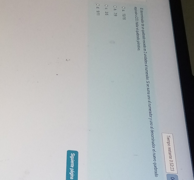 Tiempo restante 0:53:23 0
El denominador de un quebrado excede en 2 unidades al numerador. Sí se suma uno al numerador y uno al denominador el nuevo quebrado
equivale a 2/3. Hallar el quebrado primitivo.
a. 13/15
b. 7/9
c. 3/5
0 d. 9/11
Siguiente página