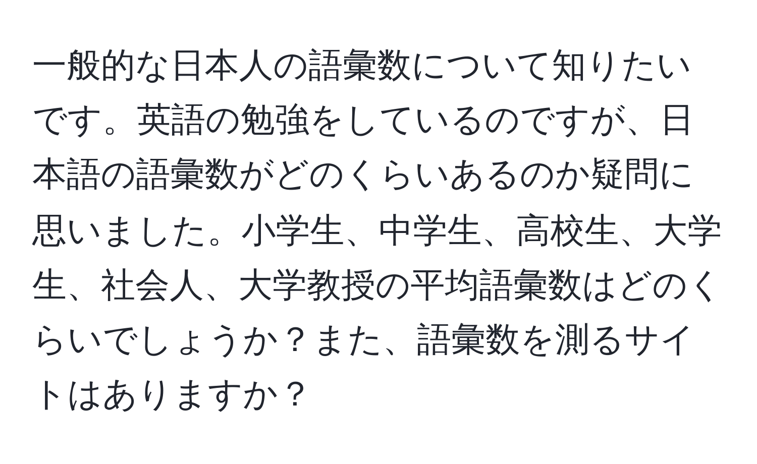 一般的な日本人の語彙数について知りたいです。英語の勉強をしているのですが、日本語の語彙数がどのくらいあるのか疑問に思いました。小学生、中学生、高校生、大学生、社会人、大学教授の平均語彙数はどのくらいでしょうか？また、語彙数を測るサイトはありますか？