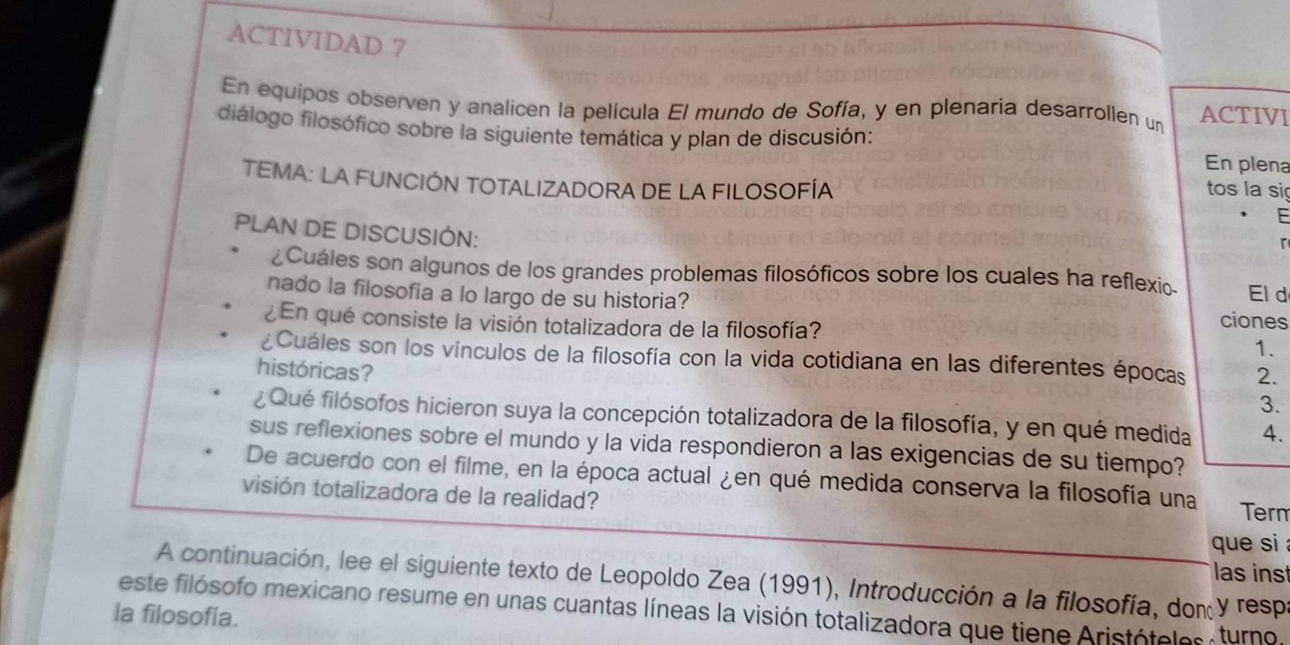 ACTIVIDAD 7 
En equipos observen y analicen la película El mundo de Sofía, y en plenaria desarrollen un ACTIVI 
diálogo filosófico sobre la siguiente temática y plan de discusión: 
En plena 
TEMA: LA FUNCIÓN TOTALIZADORA DE LA FILOSOFÍA 
tos la sig 
F 
PLAN DE DISCUSIÓN: 
r 
¿Cuáles son algunos de los grandes problemas filosóficos sobre los cuales ha reflexio. El d 
nado la filosofía a lo largo de su historia? 
¿En qué consiste la visión totalizadora de la filosofía? 
ciones 
1. 
¿Cuáles son los vínculos de la filosofía con la vida cotidiana en las diferentes épocas 2. 
históricas? 
3. 
¿Qué filósofos hicieron suya la concepción totalizadora de la filosofía, y en qué medida 4. 
sus reflexiones sobre el mundo y la vida respondieron a las exigencias de su tiempo? 
De acuerdo con el filme, en la época actual ¿en qué medida conserva la filosofía una 
visión totalizadora de la realidad? Term 
que si 
as ins 
A continuación, lee el siguiente texto de Leopoldo Zea (1991), Introducción a la filosofía, don y respa 
este filósofo mexicano resume en unas cuantas líneas la visión totalizadora que tiene Aristótoles turno. 
la filosofía.