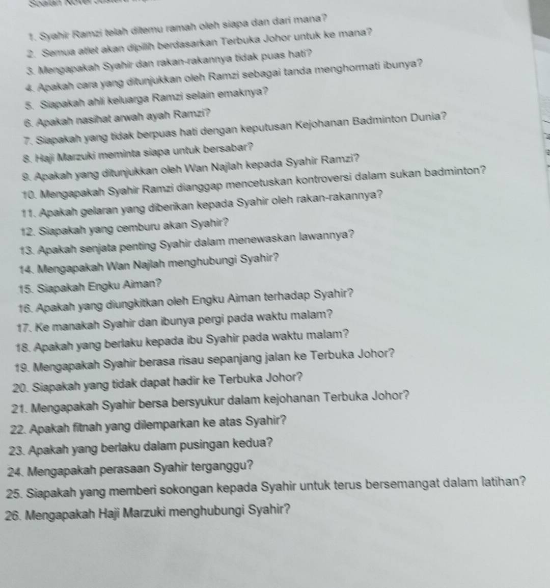 Soalan Kover on
1. Syahir Ramzi telah ditemu ramah oleh siapa dan dari mana?
2. Semua atlet akan dipilih berdasarkan Terbuka Johor untuk ke mana?
3. Mengapakah Syahir dan rakan-rakannya tidak puas hati?
4. Apakah cara yang ditunjukkan oleh Ramzi sebagai tanda menghormati ibunya?
5. Siapakah ahli keluarga Ramzi selain emaknya?
6. Apakah nasihat arwah ayah Ramzi?
7. Siapakah yang tidak berpuas hati dengan keputusan Kejohanan Badminton Dunia?
8. Haji Marzuki meminta siapa untuk bersabar?
9. Apakah yang ditunjukkan oleh Wan Najlah kepada Syahir Ramzi?
10. Mengapakah Syahir Ramzi dianggap mencetuskan kontroversi dalam sukan badminton?
11. Apakah gelaran yang diberikan kepada Syahir oleh rakan-rakannya?
12. Siapakah yang cemburu akan Syahir?
13. Apakah senjata penting Syahir dalam menewaskan lawannya?
14. Mengapakah Wan Najlah menghubungi Syahir?
15. Siapakah Engku Aiman?
16. Apakah yang diungkitkan oleh Engku Aiman terhadap Syahir?
17. Ke manakah Syahir dan ibunya pergi pada waktu malam?
18. Apakah yang berlaku kepada ibu Syahir pada waktu malam?
19. Mengapakah Syahir berasa risau sepanjang jalan ke Terbuka Johor?
20. Siapakah yang tidak dapat hadir ke Terbuka Johor?
21. Mengapakah Syahir bersa bersyukur dalam kejohanan Terbuka Johor?
22. Apakah fitnah yang dilemparkan ke atas Syahir?
23. Apakah yang berlaku dalam pusingan kedua?
24. Mengapakah perasaan Syahir terganggu?
25. Siapakah yang memberi sokongan kepada Syahir untuk terus bersemangat dalam latihan?
26. Mengapakah Haji Marzuki menghubungi Syahir?