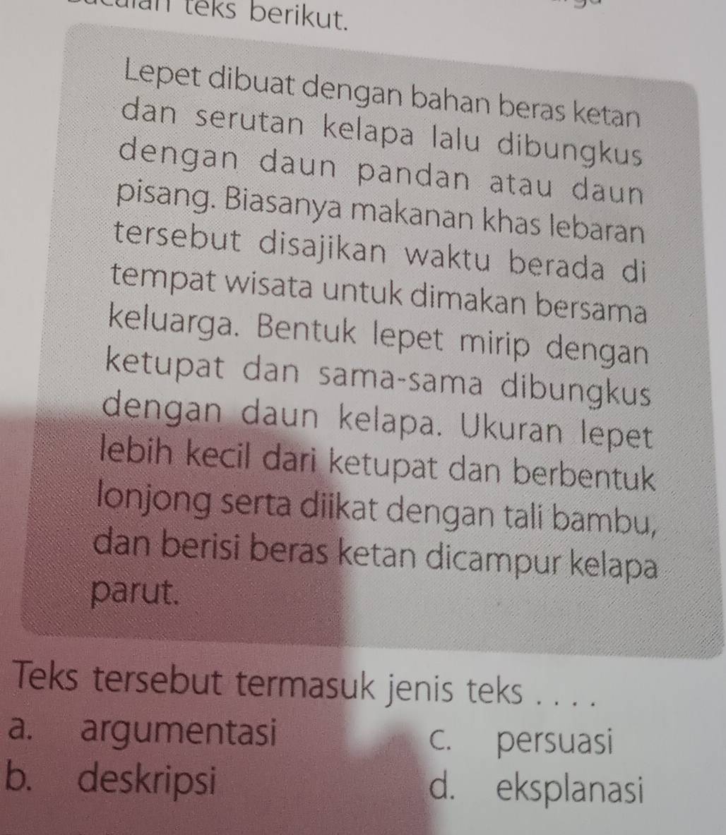 an teks berikut.
Lepet dibuat dengan bahan beras ketan
dan serutan kelapa lalu dibungkus
dengan daun pandan atau daun
pisang. Biasanya makanan khas lebaran
tersebut disajikan waktu berada di
tempat wisata untuk dimakan bersama
keluarga. Bentuk lepet mirip dengan
ketupat dan samaçsama dibungkus
dengan daun kelapa. Ükuran lepet
lebih kecil dari ketupat dan berbentuk
lonjong serta diikat dengan tali bambu,
dan berisi beras ketan dicampur kelapa
parut.
Teks tersebut termasuk jenis teks . . . .
a. argumentasi c. persuasi
b. deskripsi d. eksplanasi