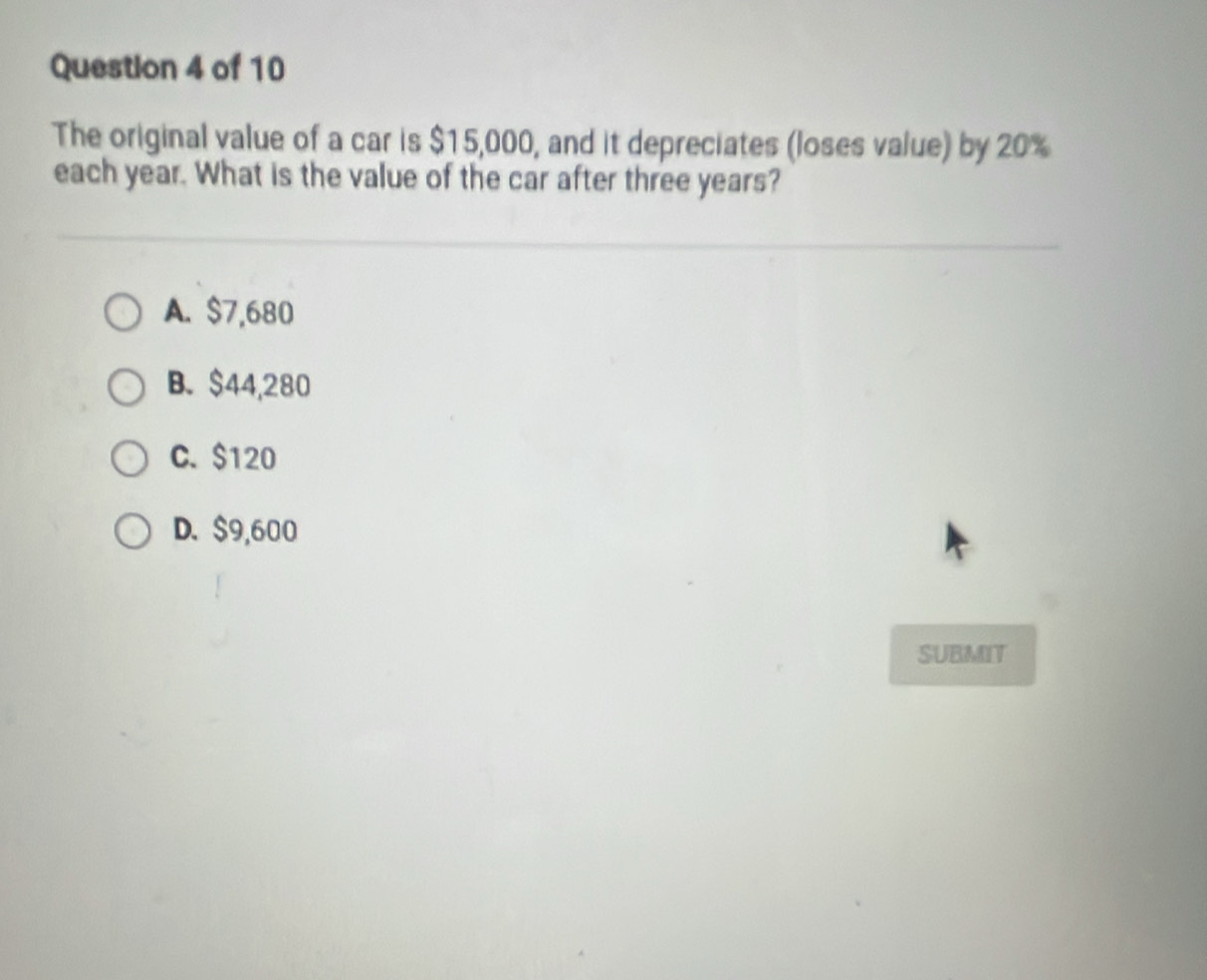 The original value of a car is $15,000, and it depreciates (loses value) by 20%
each year. What is the value of the car after three years?
A. $7,680
B. $44,280
C. $120
D. $9,600
SUBMIT