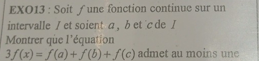 EXO13 : Soit ƒune fonction continue sur un 
intervalle I et soient a , b et c de I 
Montrer que l'équation
3f(x)=f(a)+f(b)+f(c) admet au moins une