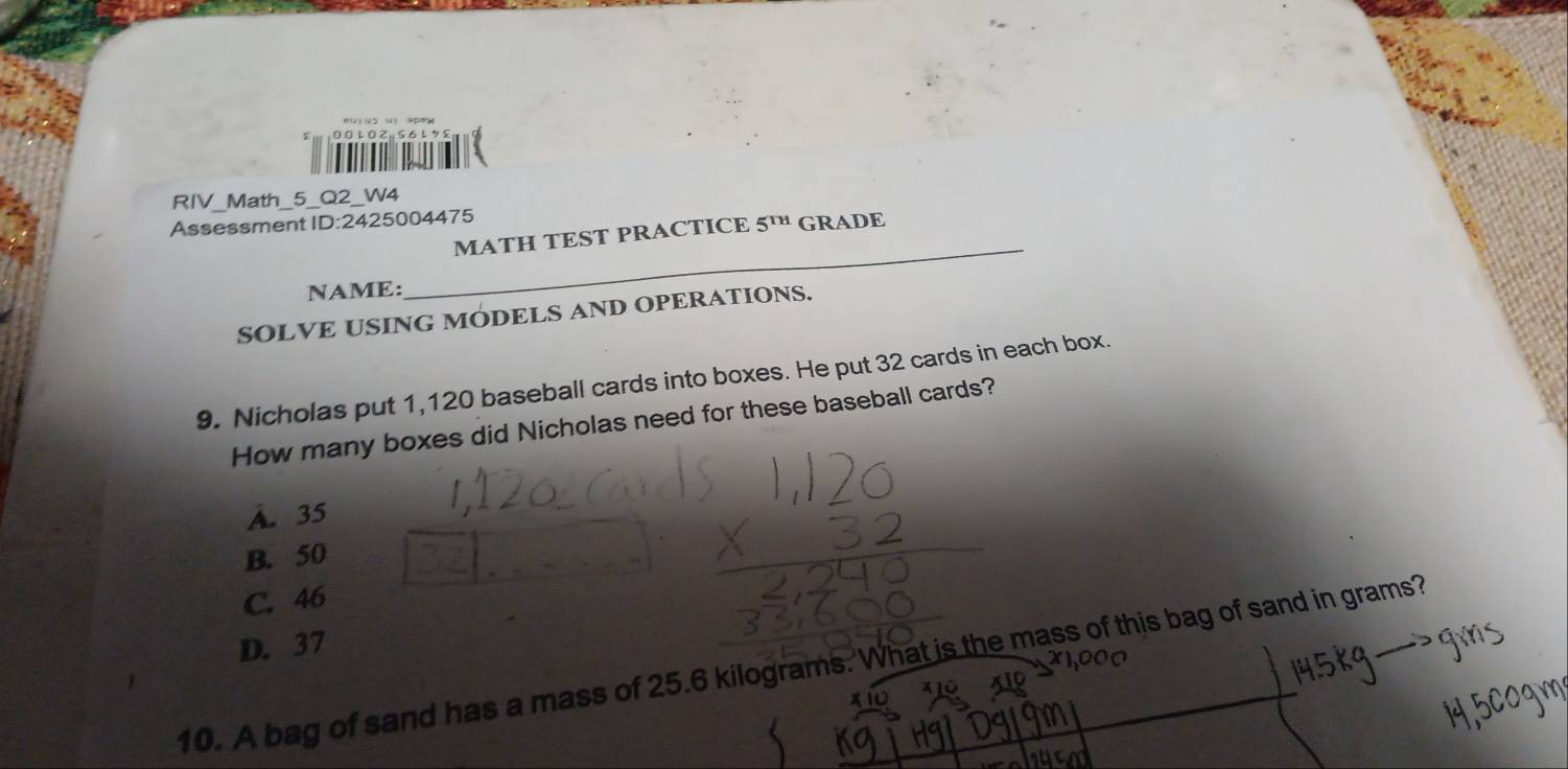 0.0L02g56L78Ⅲ

RIV_Math_5_Q2_W4
_
Assessment ID:2425004475
MATH TEST PRACTICE 5^(TH) GRADE
NAME:
SOLVE USING MODELS AND OPERATIONS.
9. Nicholas put 1,120 baseball cards into boxes. He put 32 cards in each box.
How many boxes did Nicholas need for these baseball cards?
A. 35
B. 50
C. 46
D. 37
10. A bag of sand has a mass of 25.6 kilograms. What is the mass of this bag of sand in grams?
* 10
xio x10