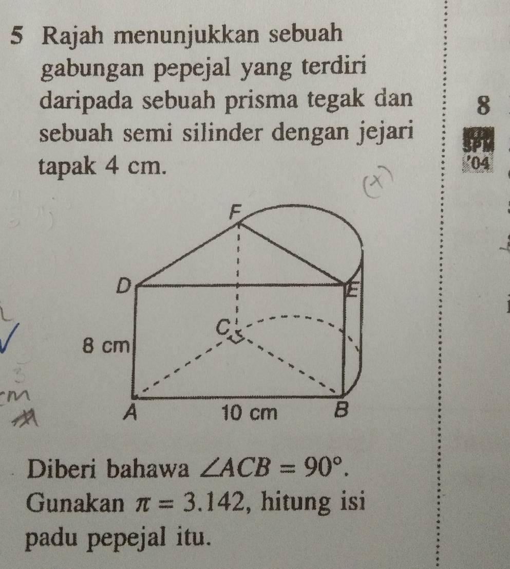 Rajah menunjukkan sebuah 
gabungan pepejal yang terdiri 
daripada sebuah prisma tegak dan 8
sebuah semi silinder dengan jejari 
1 
tapak 4 cm. 
' 04
F
D
E
C
8 cm
A 10 cm B
Diberi bahawa ∠ ACB=90°. 
Gunakan π =3.142 , hitung isi 
padu pepejal itu.