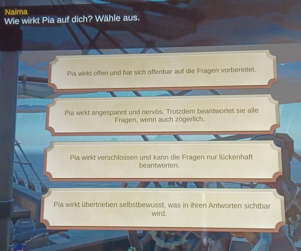 Naima
Wie wirkt Pia auf dich? Wähle aus.
Pia wirkt offen und hat sich offenbar auf die Fragen vorbereitet.
Pia wirkt angespannt und nervös. Trotzdem beantwortet sie alle
Fragen, wenn auch zögerlich.
Pia wirkt verschlossen und kann die Fragen nur lückenhaft
beantworten.
Pia wirkt übertrieben selbstbewusst, was in ihren Antworten sichtbar
wird.