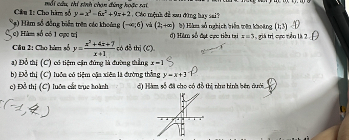 mỗi cầu, thỉ sinh chọn đúng hoặc sai.
Câu 1: Cho hàm số y=x^3-6x^2+9x+2. Các mệnh đề sau đúng hay sai?
a) Hàm số đồng biến trên các khoảng (-∈fty ;6) và (2;+∈fty ) b) Hàm số nghịch biến trên khoảng (1;3)
c) Hàm số có 1 cực trị d) Hàm số đạt cực tiểu tại x=3 , giá trị cực tiểu là 2
Câu 2: Cho hàm số y= (x^2+4x+7)/x+1  có đồ thị (C).
a) Đồ thị (C) có tiệm cận đứng là đường thẳng x=1
b) Đồ thị (C) luôn có tiệm cận xiên là đường thẳng y=x+3
c) Đồ thị (C) luôn cắt trục hoành d) Hàm số đã cho có đồ thị như hình bên dưới