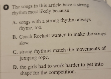 The songs in this article have a strong
rhythm most likely because
A. songs with a strong rhythm always
rhyme, too.
B. Coach Rockett wanted to make the songs
slow.
C. strong rhythms match the movements of
jumping rope.
D. the girls had to work harder to get into
shape for the competition.