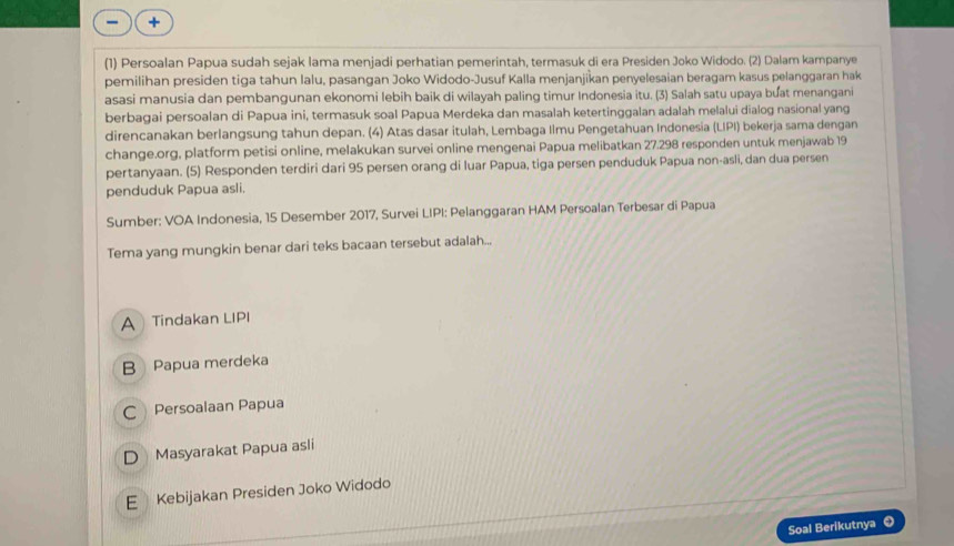 +
(1) Persoalan Papua sudah sejak lama menjadi perhatian pemerintah, termasuk di era Presiden Joko Widodo. (2) Dalam kampanye
pemilihan presiden tiga tahun lalu, pasangan Joko Widodo-Jusuf Kalla menjanjikan penyelesaian beragam kasus pelanggaran hak
asasi manusia dan pembangunan ekonomi lebih baik di wilayah paling timur Indonesia itu. (3) Salah satu upaya buat menangani
berbagai persoalan di Papua ini, termasuk soal Papua Merdeka dan masalah ketertinggalan adalah melalui dialog nasional yang
direncanakan berlangsung tahun depan. (4) Atas dasar itulah, Lembaga Ilmu Pengetahuan Indonesia (LIPI) bekerja sama dengan
change.org, platform petisi online, melakukan survei online mengenai Papua melibatkan 27.298 responden untuk menjawab 19
pertanyaan. (5) Responden terdiri dari 95 persen orang di luar Papua, tiga persen penduduk Papua non-asli, dan dua persen
penduduk Papua asli.
Sumber: VOA Indonesia, 15 Desember 2017, Survei LIPI: Pelanggaran HAM Persoalan Terbesar di Papua
Tema yang mungkin benar dari teks bacaan tersebut adalah...
A Tindakan LIPI
B Papua merdeka
C Persoalaan Papua
D Masyarakat Papua asli
E Kebijakan Presiden Joko Widodo
Soal Berikutnya