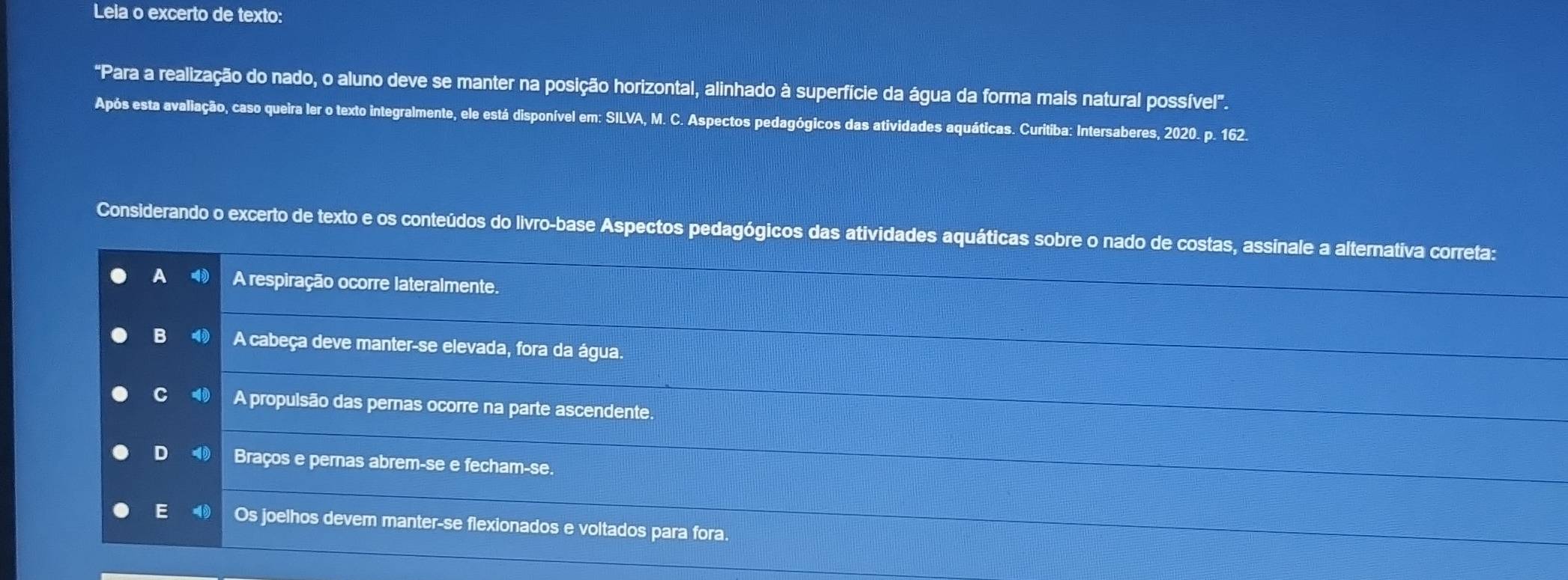 Leia o excerto de texto:
"Para a realização do nado, o aluno deve se manter na posição horizontal, alinhado à superfície da água da forma mais natural possível'.
Após esta avaliação, caso queira ler o texto integralmente, ele está disponível em: SILVA, M. C. Aspectos pedagógicos das atividades aquáticas. Curitiba: Intersaberes, 2020. p. 162.
Considerando o excerto de texto e os conteúdos do livro-base Aspectos pedagógicos das atividades aquáticas sobre o nado de costas, assinale a alternativa correta:
A A respiração ocorre lateralmente.
B A cabeça deve manter-se elevada, fora da água.
C A propulsão das pernas ocorre na parte ascendente.
D Braços e pernas abrem-se e fecham-se.
E Os joelhos devem manter-se flexionados e voltados para fora.