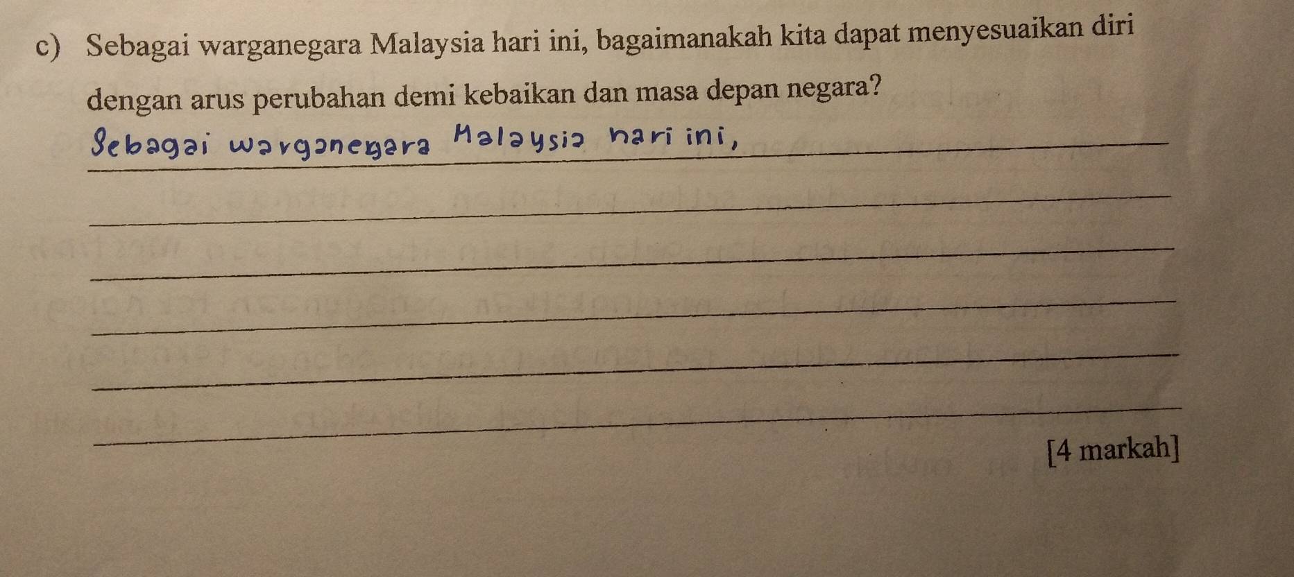 Sebagai warganegara Malaysia hari ini, bagaimanakah kita dapat menyesuaikan diri 
dengan arus perubahan demi kebaikan dan masa depan negara? 
_ 
__ 
_ 
_ 
_ 
_ 
_ 
_ 
[4 markah]