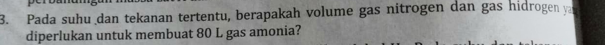 Pada suhu dan tekanan tertentu, berapakah volume gas nitrogen dan gas hidrogen yan 
diperlukan untuk membuat 80 L gas amonia?