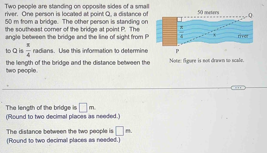 Two people are standing on opposite sides of a small
river. One person is located at point Q, a distance of
50 m from a bridge. The other person is standing on
the southeast corner of the bridge at point P. The
angle between the bridge and the line of sight from P
to Q is  π /4  radians. Use this information to determine
the length of the bridge and the distance between the Note: figure is not drawn to scale.
two people.
The length of the bridge is □ m.
(Round to two decimal places as needed.)
The distance between the two people is □ m.
(Round to two decimal places as needed.)