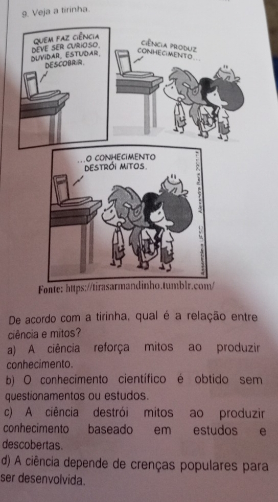 Veja a tirinha.
De acordo com a tirinha, qual é a relação entre
ciência e mitos?
a) A ciência reforça mitos ao produzir
conhecimento.
b) O conhecimento científico é obtido sem
questionamentos ou estudos.
c) A ciência destrói mitos ao produzir
conhecimento baseado em estudos e
descobertas.
d) A ciência depende de crenças populares para
ser desenvolvida.