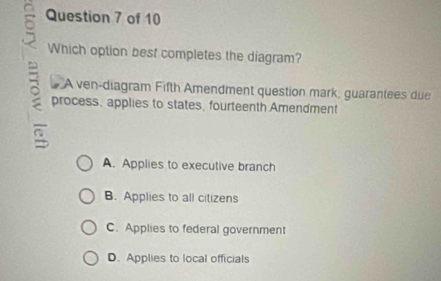 Which option best completes the diagram?
A ven-diagram Fifth Amendment question mark, guarantees due
process, applies to states, fourteenth Amendment
A. Applies to executive branch
B. Applies to all citizens
C. Applies to federal government
D. Applies to local officials