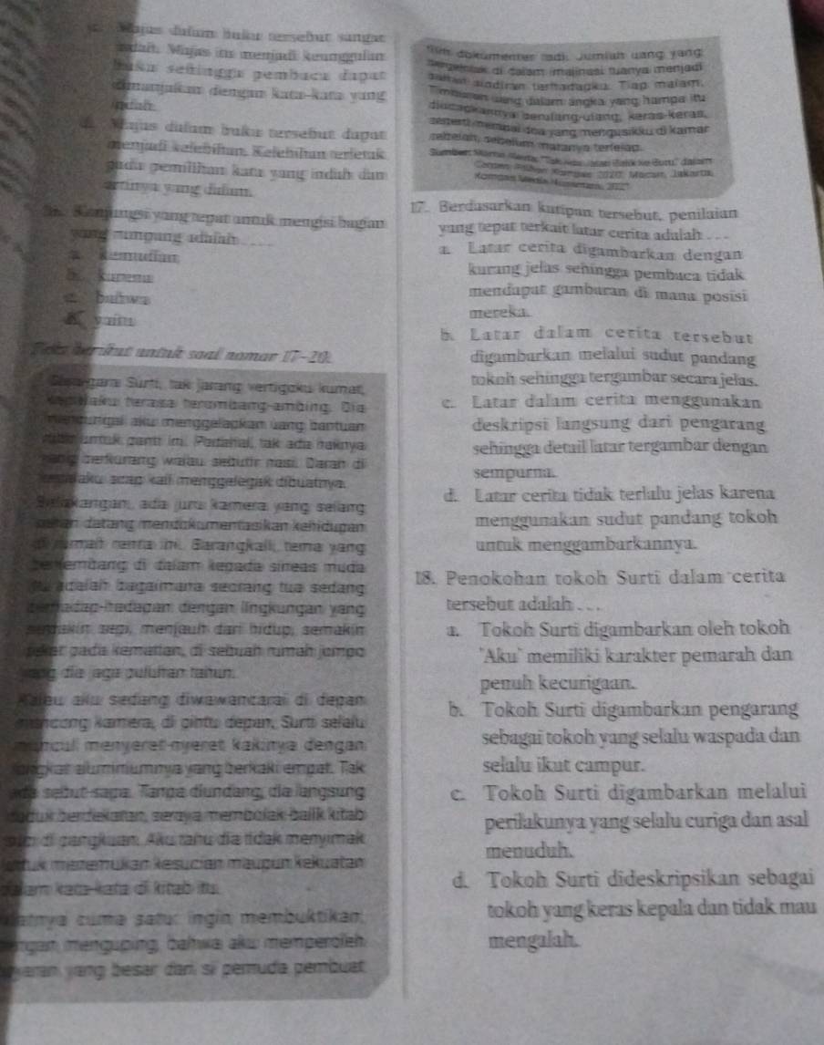 lages duïum hular terseßut sangat
idait. Majas ins meniadi keunggulan in dokümenter ladh Jumiah uang yang
busa señingge pembuca dapat **aeinak di Calsm malinasi tuanya menjadi
Jaltan siodiran taritadagka. Tiap malam.
`  mbaren dnd dalam angka yong hampa itu 
dmanjaitan dengan kata-kata yung diucadkanays serufang-uiang, keras-keras.
senerti memnai oa jang mengusikku di kamar
de Mujus dulum buku tersebut dapat relbelan, sebelum matan a terfelad
menjadi velebíhan. Kelehhan terletak Sumber Morrn steeta: ''Tak Jan Jalae Balik ko Buru'' aizer
Coren Fallen Kamsn 2070, Macar, Jukarta
guda gemllhan kata yung indih dan Komgas Medía Aussetan, 2027
artiny a yang dm. 17. Berdusarkan kutipan tersebut, penilaian
She Samngsi yong tepat antuk mengisi bagian yung tepat terkait latar cerita adulah . . .
yong zunping udi _ Latar cerita digambarkan dengan
= Remdian kurang jelas señíngga pembuca tidak
S   mendapat gambaran di mana posísi
a bulws
mereka.
A yuin b Latar dalam cerita tersebut
Teka bà ứut untnk saal nomar 17-20. digambarkan melalui sudut pandang
Saargara Sürti, tak jarang vertigoku kumat, toknh sehingga tergambar secara jelas.
Kepaku terasa terombang-ambing. Dia  Latar dalam cerita menggunakan
mendungal aku menggelapkan üang bantuan deskripsi langsung dari pengarang
rible unak pantt im. Pordahal, tak ada taknya
sehíngga detail latar tergambar dengan
habg derkurang warau sebutr nasi. Daran di
asałaku scap kail menggelegak dibuatnya. sempurna.
Silakangan, ada jur kamera yang: selang d. Latar cerita tidak terlalu jelas karena
detan datäng mendükumentasikan kehidugan menggunakan sudut pandang tokoh
ramai rana . Barangkalli tema yang untuk menggambarkannya.
cenfembang di dalam kegada síneas muda
uadalah bagaimana secrang tua sedang 18. Penokohan tokoh Surtí dalam cerita
e adag-hadagan dengan língkungan yang tersebut adalah . . .
sedakin sepi, menjault dar hídup, semakín a. Tokoh Surti digambarkan oleh tokoh
jeker gada kematian, di sebuah rumaḥ jɑmpo 'Aku' memiliki karakter pemarah dan
yang die aga pufühten tahun.
penuh kecurigaan.
Aaleu aïlu sedang diwawancarai di depan
msncong kamera, di cintu depan, Surti selalu b. Tokoh Surti digambarkan pengarang
mancull menyeret nveret kakinya dengan sebagai tokoh yang selalu waspada dan
akckat alummummia yang berkaki empat. Tak selalu ikut campur.
de sebut saga. Tança dlundang, die langsung c. Tokoh Surti digambarkan melalui
boduk berdekatan, seraya membólak ballk kitab
periłakunya yang selalu curiga dan asal
p lm di gangkuan. Aku tahu dĩa tidak menyimak
menuduh.
Jutuk mezemukan kesucían maupun kekuatan
Jalam kata kata di kitaō ts d. Tokoh Surti dideskripsikan sebagai
datnya cuma satur ingin membuktikan; tokoh yang keras kepala dan tidak mau
argan mengüping, bahwa aku memperoleh mengalah.
yaran yang besar dan si pemuda pembuat