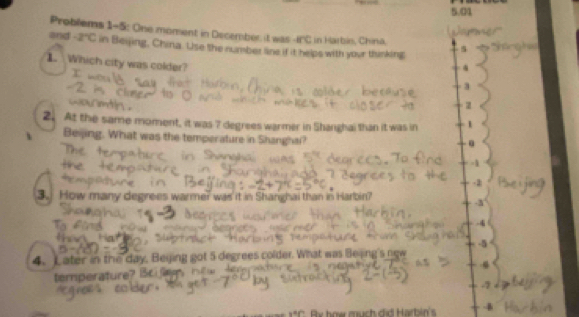 5.01
Problems 1-5: One moment in December it was ifC in Harbin, China.
and -2°C in Beijing, China. Use the number line if it helps with your thinking 5
1 Which city was colder?
4
3
2
2. At the same moment, it was ? degrees warmer in Shanghai than it was in 1
Beijing. What was the temperature in Shanghai?
-1
-2
3. How many degrees warmer was it in Shanghai than in Harbin?
-3

-4
-5
4. Later in the day, Beying got 5 degrees colder. What was Bejing's new
4
temperature?
x°y° By how much did Harbin's 4