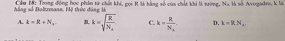 Trong động học phân tử chất khí, gọi R là hằng số của chất khí lí tưởng, N_A , là số Avogadro, k là
hằng số Boltzmann. Hệ thức đúng là
A. k=R+N_A. B. k=sqrt(frac R)N_A. C. k=frac RN_A. k=R.N_A. 
D.