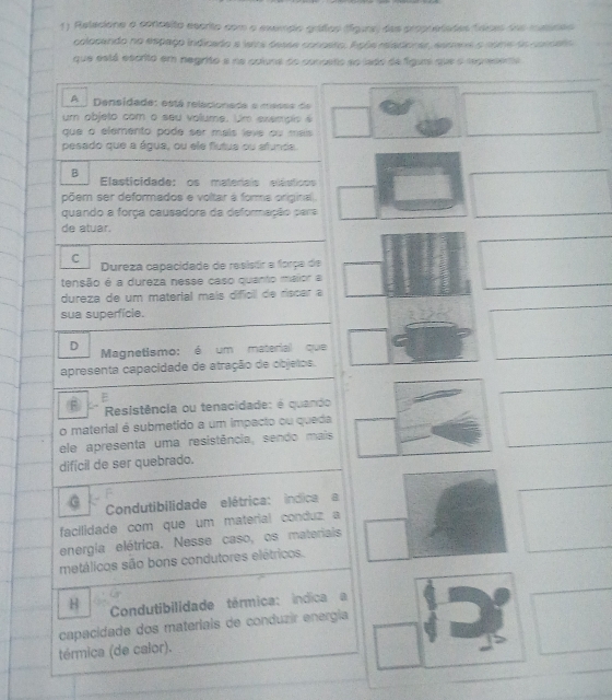 Relecione a conceito escrito com o exerrpio gráfos fígura, das propretades faces uoe mmreo
colocando no espaço indicado a laira dessa conosto. Açós miacionas, ssrna o nome do concato
que está escrito em negrifo e na coluna do conceto ao lado de fígum que o represena
A Densidade: está relacionada e messa de 
um objeto com o seu volume. Um exempis é
que à elemento pode ser mais leve ou mais 
pesado que a água, ou ele flutua ou afunda.
B Elasticidade: os materais elásticos
põem ser deformados e voltar à forma original.
quando a força causadora da deformação para
de atuar.
C
Dureza capacidade de resisãr a força de
_
tensão é a dureza nesse caso quanto malior a
dureza de um material mais difícil de riscar a
sua superficle.
_
_
D Magnetismo: é um material que
apresenta capacidade de atração de objelos.
E
_
F Resistência ou tenacidade: é quando
o material é submetido a um impacto ou queda
ele apresenta uma resistência, sendo mais
_
difícil de ser quebrado.
_
Condutibilidade elétrica: indica a
facilidade com que um material conduz a
energia elétrica. Nesse caso, os materiais
metálicos são bons condutores elétricos.
H Condutibilidade térmica: índica a
capacidade dos materiais de conduzir energia
témica (de calor).