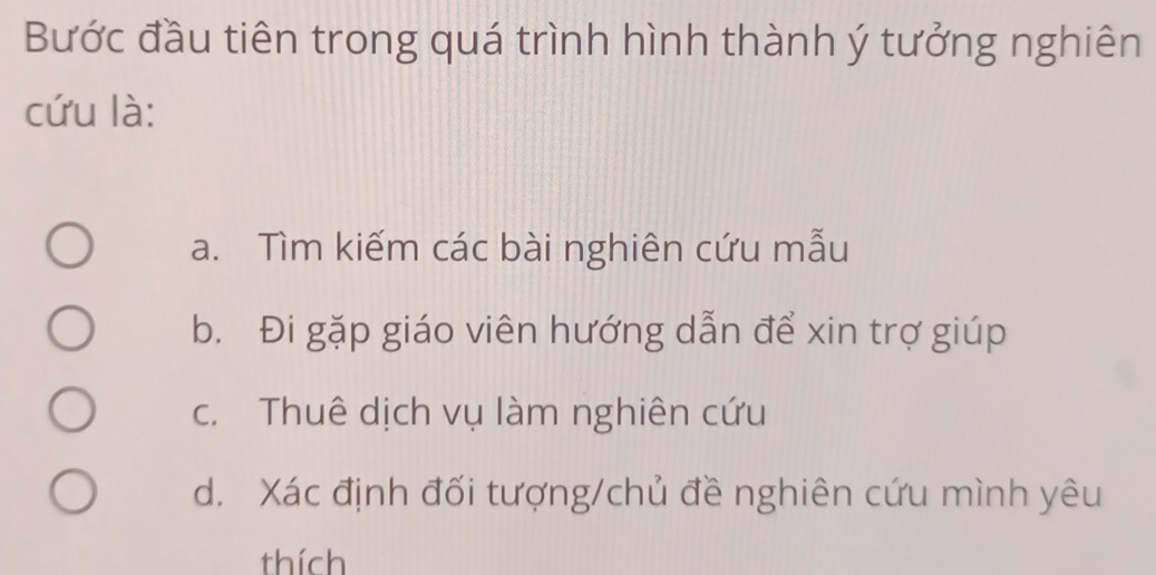 Bước đầu tiên trong quá trình hình thành ý tưởng nghiên
cứu là:
a. Tìm kiếm các bài nghiên cứu mẫu
b. Đi gặp giáo viên hướng dẫn để xin trợ giúp
c. Thuê dịch vụ làm nghiên cứu
d. Xác định đối tượng/chủ đề nghiên cứu mình yêu
thích