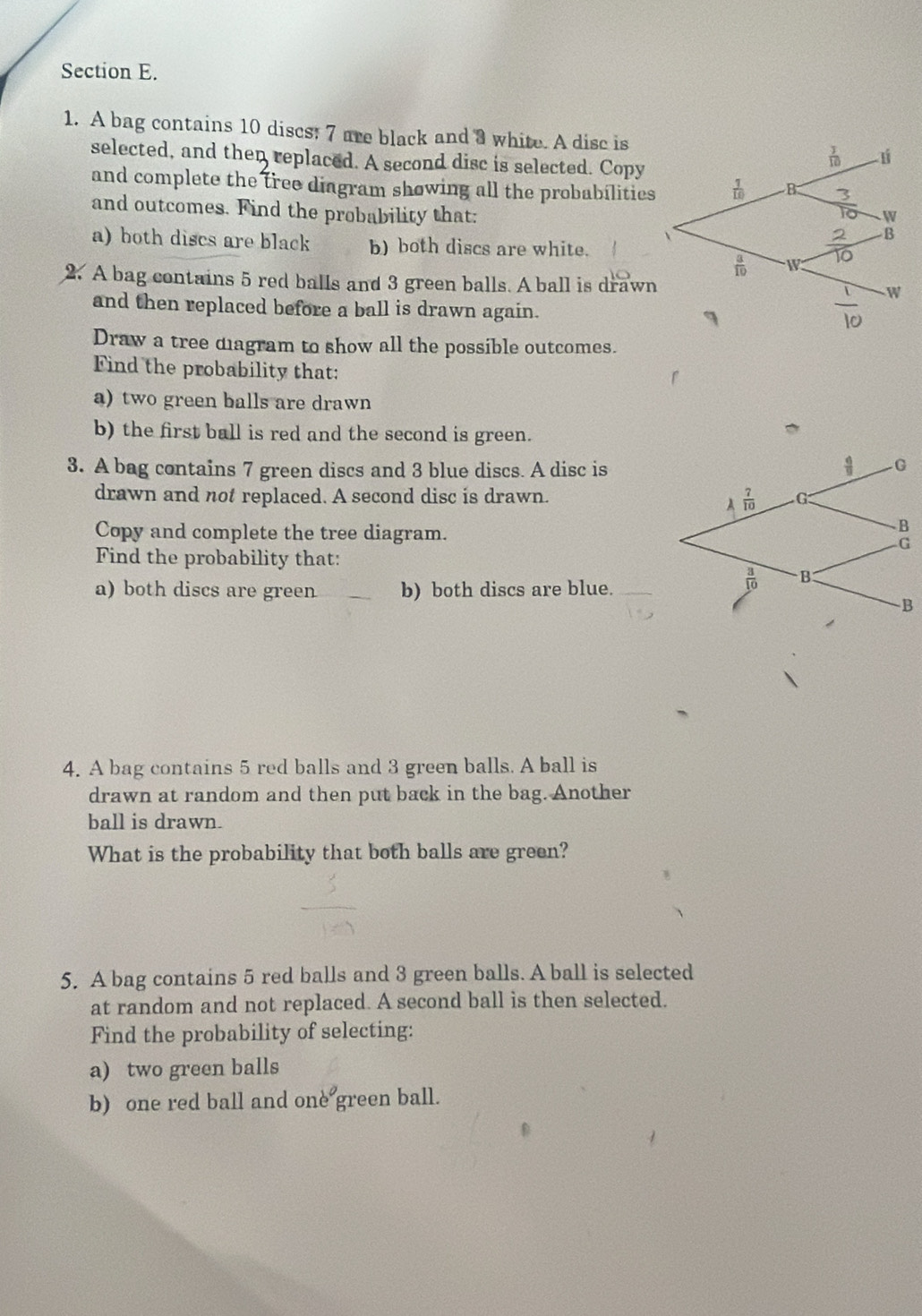 A bag contains 10 discs; 7 are black and 3 white. A dise is
selected, and then replaced. A second disc is selected. Copy
and complete the tree diagram showing all the probabilities
and outcomes. Find the probability that:
a) both discs are black b) both discs are white.
2. A bag contains 5 red balls and 3 green balls. A ball is drawn
and then replaced before a ball is drawn again. 
Draw a tree diagram to show all the possible outcomes.
Find the probability that:
a) two green balls are drawn
b) the first ball is red and the second is green.
3. A bag contains 7 green discs and 3 blue discs. A disc is
drawn and not replaced. A second disc is drawn. 
Copy and complete the tree diagram.
Find the probability that:
a) both discs are green_ b) both discs are blue._
4. A bag contains 5 red balls and 3 green balls. A ball is
drawn at random and then put back in the bag. Another
ball is drawn.
What is the probability that both balls are green?
5. A bag contains 5 red balls and 3 green balls. A ball is selected
at random and not replaced. A second ball is then selected.
Find the probability of selecting:
a) two green balls
b) one red ball and one green ball.
