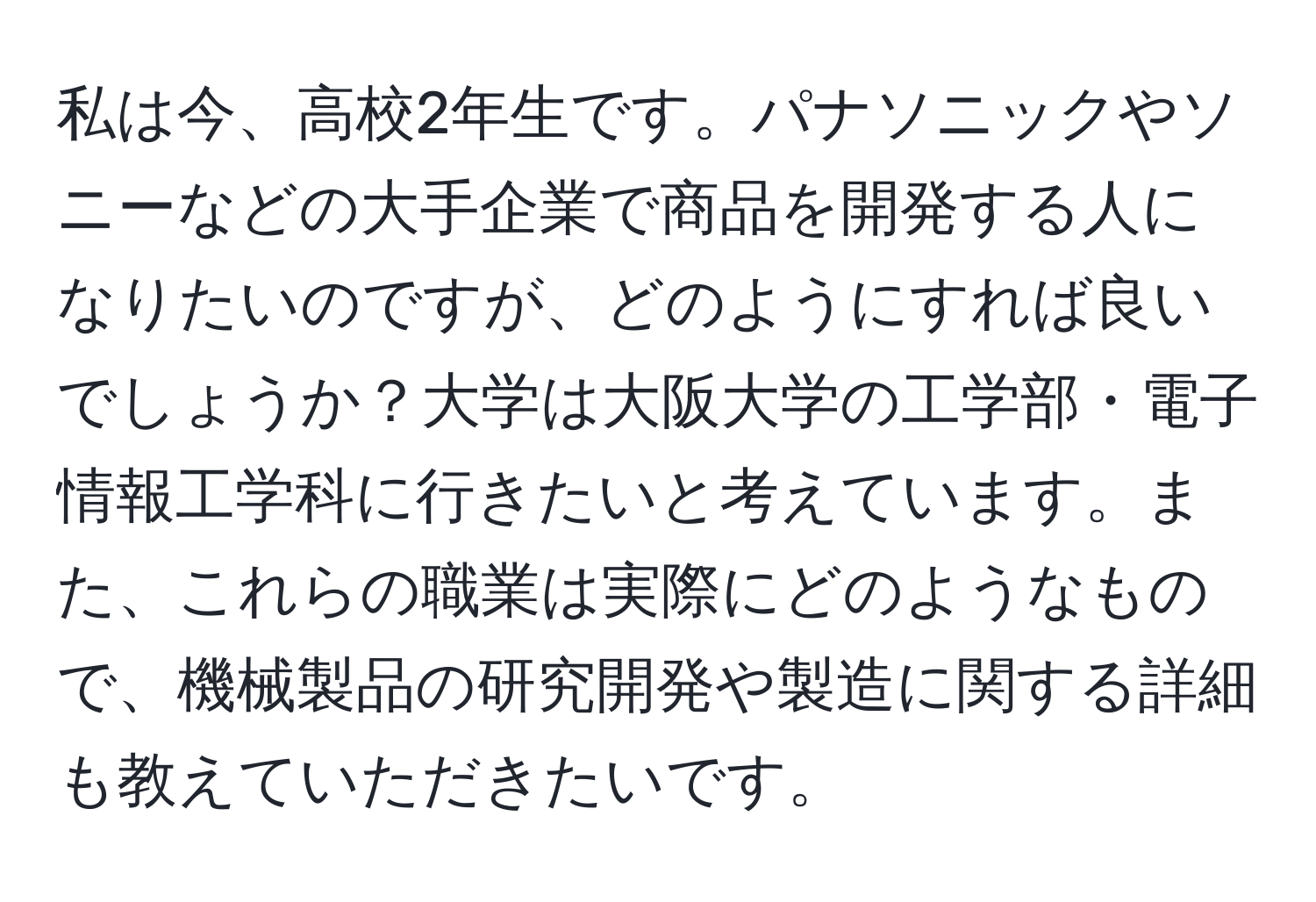 私は今、高校2年生です。パナソニックやソニーなどの大手企業で商品を開発する人になりたいのですが、どのようにすれば良いでしょうか？大学は大阪大学の工学部・電子情報工学科に行きたいと考えています。また、これらの職業は実際にどのようなもので、機械製品の研究開発や製造に関する詳細も教えていただきたいです。