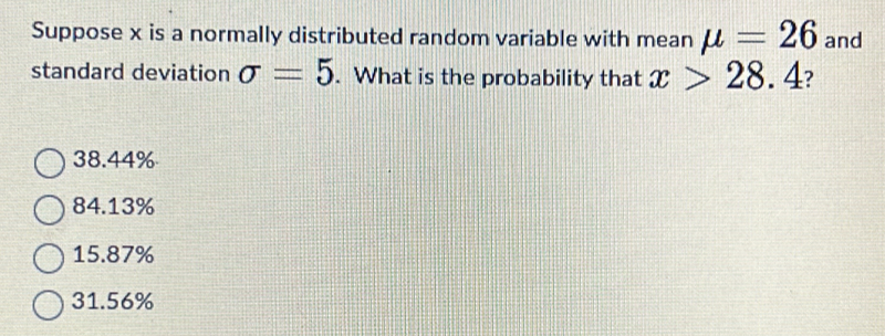 Suppose x is a normally distributed random variable with mean mu =26 and
standard deviation sigma =5. What is the probability that x>28.4 ?
38.44%
84.13%
15.87%
31.56%