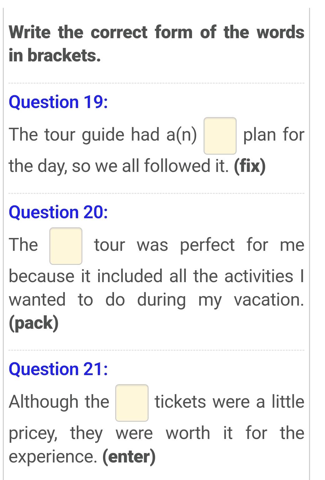 Write the correct form of the words 
in brackets. 
Question 19: 
The tour guide had d a(n) □ plan for 
the day, so we all followed it. (fix) 
Question 20: 
The □ tour was perfect for me 
because it included all the activities I 
wanted to do during my vacation. 
(pack) 
Question 21: 
Although the □ tickets were a little 
pricey, they were worth it for the 
experience. (enter)