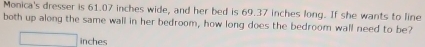 Monica's dresser is 61.07 inches wide, and her bed is 69.37 inches long. If she wants to line 
both up along the same wall in her bedroom, how long does the bedroom wall need to be?
inches