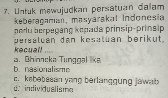 Untuk mewujudkan persatuan dalam
keberagaman, masyarakat Indonesia
perlu berpegang kepada prinsip-prinsip
persatuan dan kesatuan berikut,
kecuali ....
a. Bhinneka Tunggal Ika
b. nasionalisme
c. kebebasan yang bertanggung jawab
d： individualisme