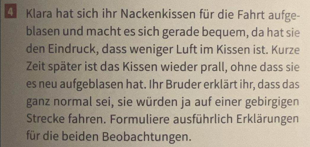 Klara hat sich ihr Nackenkissen für die Fahrt aufge- 
blasen und macht es sich gerade bequem, da hat sie 
den Eindruck, dass weniger Luft im Kissen ist. Kurze 
Zeit später ist das Kissen wieder prall, ohne dass sie 
es neu aufgeblasen hat. Ihr Bruder erklärt ihr, dass das 
ganz normal sei, sie würden ja auf einer gebirgigen 
Strecke fahren. Formuliere ausführlich Erklärungen 
für die beiden Beobachtungen.