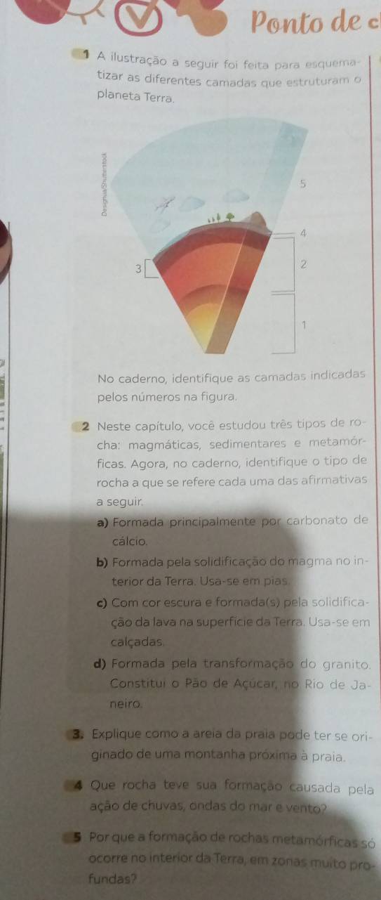 Ponto de 
A ilustração a seguir foi feita para esquema-
tizar as diferentes camadas que estruturam o
planeta Terra.
No caderno, identifique as camadas indicadas
pelos números na figura.
2 Neste capítulo, você estudou três tipos de ro-
cha: magmáticas, sedimentares e metamór-
ficas. Agora, no caderno, identifique o tipo de
rocha a que se refere cada uma das afirmativas
a seguir.
a) Formada principalmente por carbonato de
cálcio.
b) Formada pela solidificação do magma no in-
terior da Terra. Usa-se em pias
c) Com cor escura e formada(s) pela solidifica-
ção da lava na superfície da Terra. Usa-se em
calçadas
d) Formada pela transformação do granito.
Constitui o Pão de Açúcar, no Rio de Ja-
neiro.
3. Explique como a areia da praia pode ter se ori-
ginado de uma montanha próxima à praia.
4 Que rocha teve sua formação causada pela
ação de chuvas, ondas do mar e vento?
5 Por que a formação de rochas metamórficas só
ocorre no interior da Terra, em zonas muito pro-
fundas?