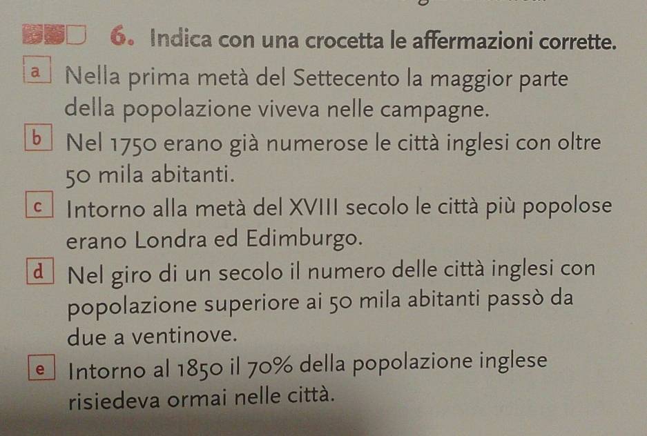 Indica con una crocetta le affermazioni corrette.
a Nella prima metá del Settecento la maggior parte
della popolazione viveva nelle campagne.
b Nel 1750 erano già numerose le città inglesi con oltre
50 mila abitanti.
Intorno alla metá del XVIII secolo le città più popolose
erano Londra ed Edimburgo.
d Nel giro di un secolo il numero delle città inglesi con
popolazione superiore ai 50 mila abitanti passò da
due a ventinove.
e Intorno al 1850 il 70% della popolazione inglese
risiedeva ormai nelle città.