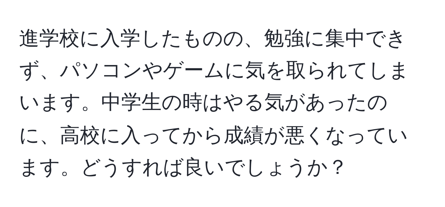 進学校に入学したものの、勉強に集中できず、パソコンやゲームに気を取られてしまいます。中学生の時はやる気があったのに、高校に入ってから成績が悪くなっています。どうすれば良いでしょうか？