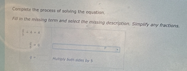 Complete the process of solving the equation. 
Fill in the missing term and select the missing description. Simplify any fractions.
 q/5 +4=4
 q/5 =0
。
q= Multiply both sides by 5