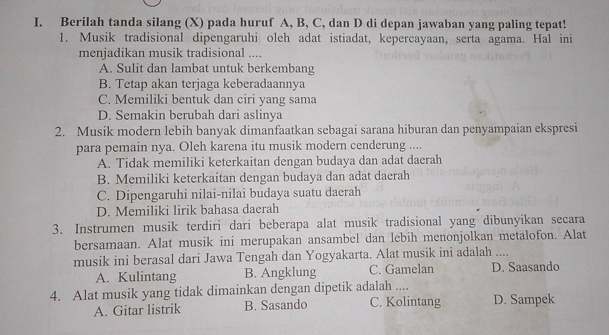 Berilah tanda silang (X) pada huruf A, B, C, dan D di depan jawaban yang paling tepat!
1. Musik tradisional dipengaruhi oleh adat istiadat, kepercayaan, serta agama. Hal ini
menjadikan musik tradisional ....
A. Sulit dan lambat untuk berkembang
B. Tetap akan terjaga keberadaannya
C. Memiliki bentuk dan ciri yang sama
D. Semakin berubah dari aslinya
2. Musik modern lebih banyak dimanfaatkan sebagai sarana hiburan dan penyampaian ekspresi
para pemain nya. Oleh karena itu musik modern cenderung ....
A. Tidak memiliki keterkaitan dengan budaya dan adat daerah
B. Memiliki keterkaitan dengan budaya dan adat daerah
C. Dipengaruhi nilai-nilai budaya suatu daerah
D. Memiliki lirik bahasa daerah
3. Instrumen musik terdiri dari beberapa alat musik tradisional yang dibunyikan secara
bersamaan. Alat musik ini merupakan ansambel dan lebih menonjolkan metalofon. Alat
musik ini berasal dari Jawa Tengah dan Yogyakarta. Alat musik ini adalah ....
A. Kulintang B. Angklung C. Gamelan
D. Saasando
4. Alat musik yang tidak dimainkan dengan dipetik adalah ....
A. Gitar listrik B. Sasando
C. Kolintang D. Sampek