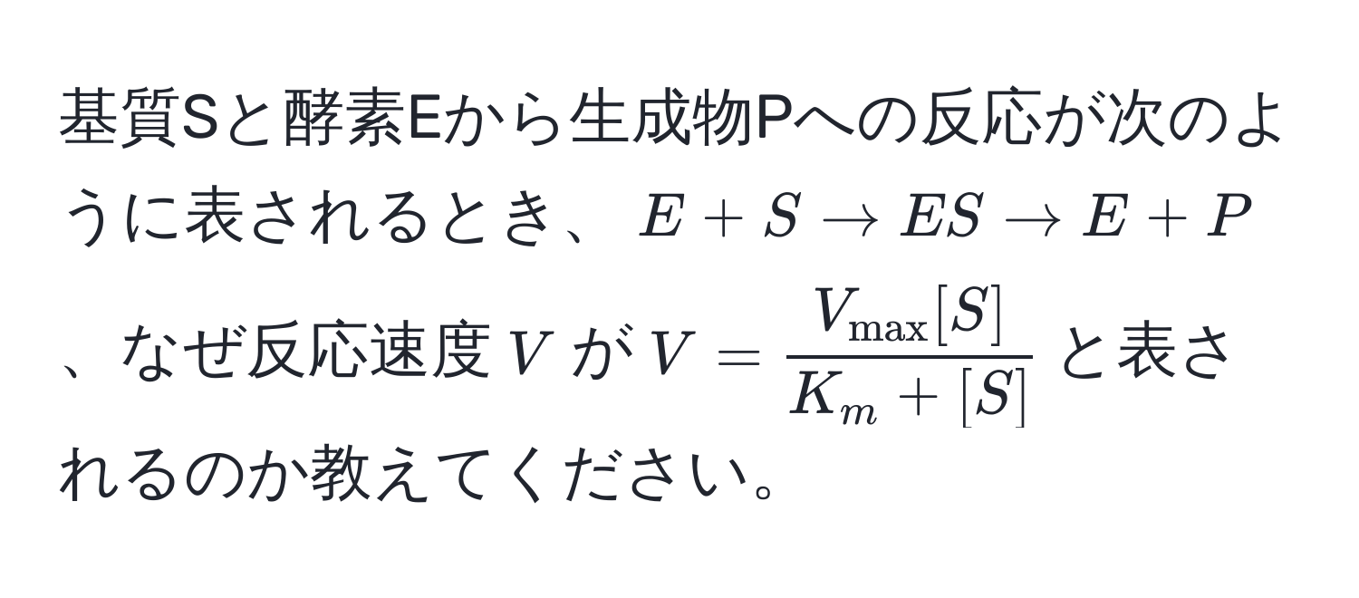 基質Sと酵素Eから生成物Pへの反応が次のように表されるとき、$E + S arrow ES arrow E + P$、なぜ反応速度$V$が$V = fracV_max[S]K_m + [S]$と表されるのか教えてください。