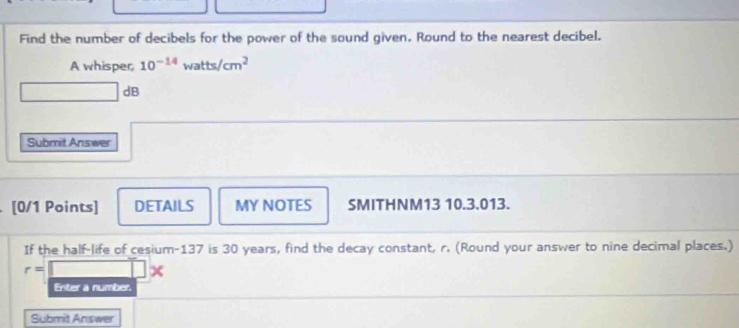 Find the number of decibels for the power of the sound given. Round to the nearest decibel. 
A whisper, 10^(-14)watts/cm^2
dB 
Submit Answer 
[0/1 Points] DETAILS MY NOTES SMITHNM13 10.3.013. 
If the half-life of cesium- 137 is 30 years, find the decay constant, r. (Round your answer to nine decimal places.)
r=
× 
Enter a number. 
Submit Answer