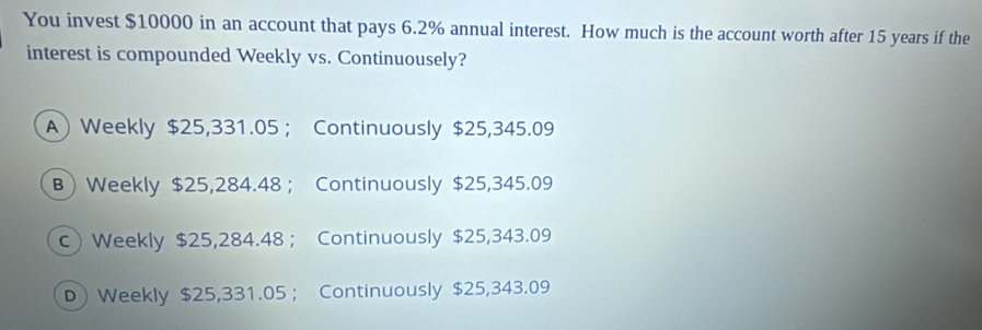 You invest $10000 in an account that pays 6.2% annual interest. How much is the account worth after 15 years if the
interest is compounded Weekly vs. Continuousely?
A) Weekly $25,331.05 ； Continuously $25,345.09
B) Weekly $25,284.48 ； Continuously $25,345.09
c Weekly $25,284.48 ； Continuously $25,343.09
D Weekly $25,331.05 ； Continuously $25,343.09