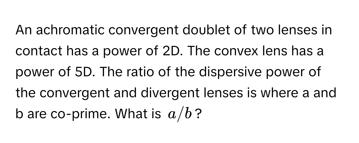 An achromatic convergent doublet of two lenses in contact has a power of 2D. The convex lens has a power of 5D. The ratio of the dispersive power of the convergent and divergent lenses is where a and b are co-prime. What is $a/b$?